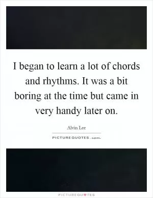 I began to learn a lot of chords and rhythms. It was a bit boring at the time but came in very handy later on Picture Quote #1