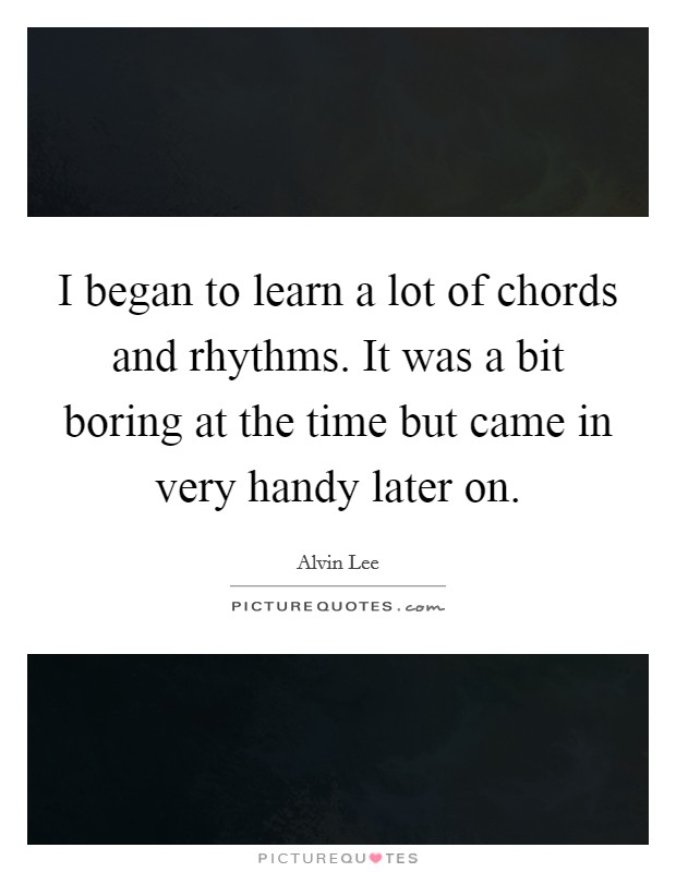 I began to learn a lot of chords and rhythms. It was a bit boring at the time but came in very handy later on. Picture Quote #1