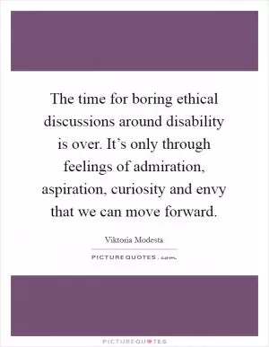 The time for boring ethical discussions around disability is over. It’s only through feelings of admiration, aspiration, curiosity and envy that we can move forward Picture Quote #1