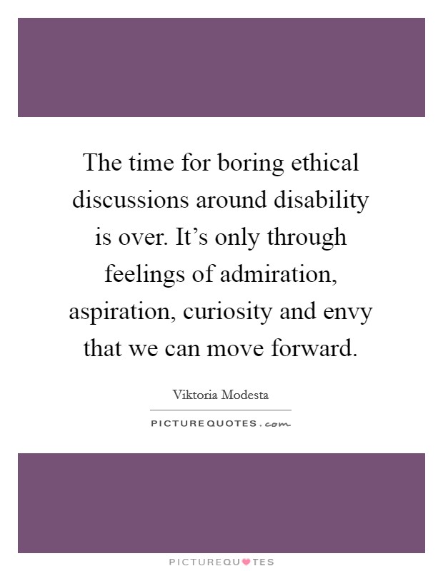 The time for boring ethical discussions around disability is over. It's only through feelings of admiration, aspiration, curiosity and envy that we can move forward. Picture Quote #1