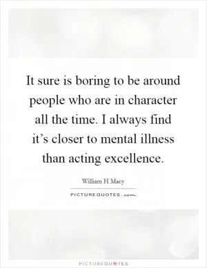 It sure is boring to be around people who are in character all the time. I always find it’s closer to mental illness than acting excellence Picture Quote #1