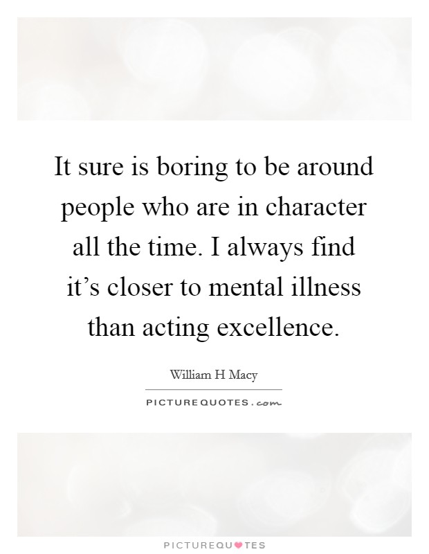 It sure is boring to be around people who are in character all the time. I always find it's closer to mental illness than acting excellence. Picture Quote #1