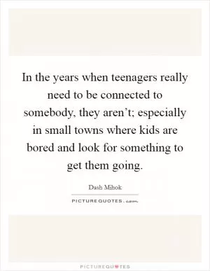 In the years when teenagers really need to be connected to somebody, they aren’t; especially in small towns where kids are bored and look for something to get them going Picture Quote #1