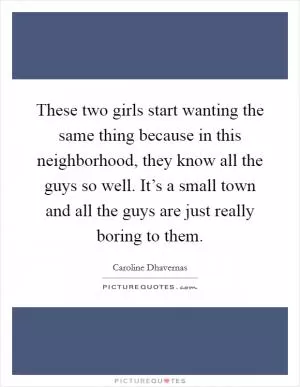 These two girls start wanting the same thing because in this neighborhood, they know all the guys so well. It’s a small town and all the guys are just really boring to them Picture Quote #1