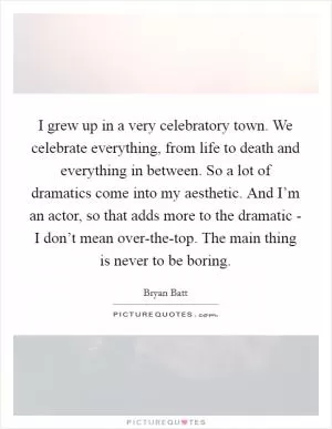 I grew up in a very celebratory town. We celebrate everything, from life to death and everything in between. So a lot of dramatics come into my aesthetic. And I’m an actor, so that adds more to the dramatic - I don’t mean over-the-top. The main thing is never to be boring Picture Quote #1