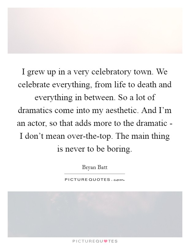 I grew up in a very celebratory town. We celebrate everything, from life to death and everything in between. So a lot of dramatics come into my aesthetic. And I'm an actor, so that adds more to the dramatic - I don't mean over-the-top. The main thing is never to be boring. Picture Quote #1