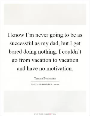 I know I’m never going to be as successful as my dad, but I get bored doing nothing. I couldn’t go from vacation to vacation and have no motivation Picture Quote #1