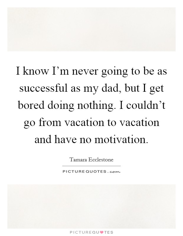 I know I'm never going to be as successful as my dad, but I get bored doing nothing. I couldn't go from vacation to vacation and have no motivation. Picture Quote #1
