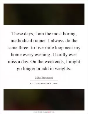 These days, I am the most boring, methodical runner. I always do the same three- to five-mile loop near my home every evening. I hardly ever miss a day. On the weekends, I might go longer or add in weights Picture Quote #1