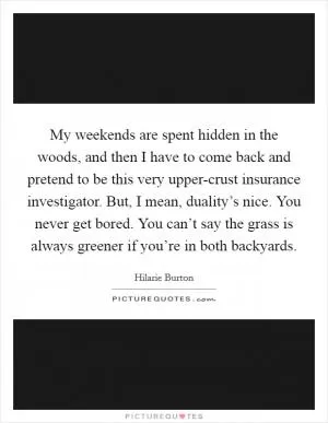 My weekends are spent hidden in the woods, and then I have to come back and pretend to be this very upper-crust insurance investigator. But, I mean, duality’s nice. You never get bored. You can’t say the grass is always greener if you’re in both backyards Picture Quote #1