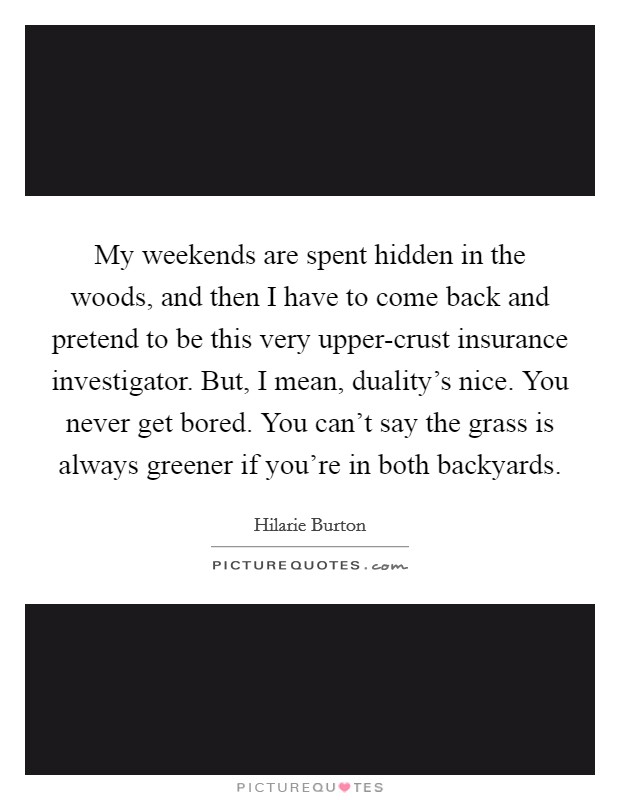 My weekends are spent hidden in the woods, and then I have to come back and pretend to be this very upper-crust insurance investigator. But, I mean, duality's nice. You never get bored. You can't say the grass is always greener if you're in both backyards. Picture Quote #1