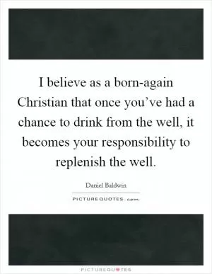 I believe as a born-again Christian that once you’ve had a chance to drink from the well, it becomes your responsibility to replenish the well Picture Quote #1