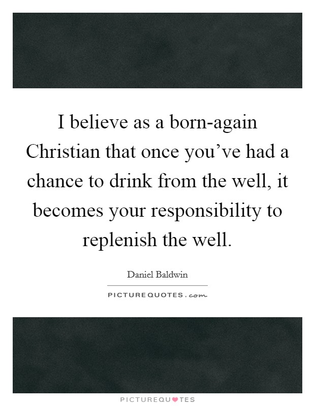 I believe as a born-again Christian that once you've had a chance to drink from the well, it becomes your responsibility to replenish the well. Picture Quote #1