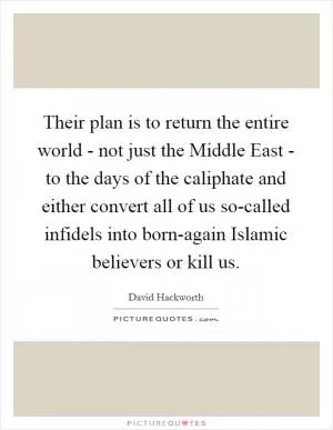 Their plan is to return the entire world - not just the Middle East - to the days of the caliphate and either convert all of us so-called infidels into born-again Islamic believers or kill us Picture Quote #1