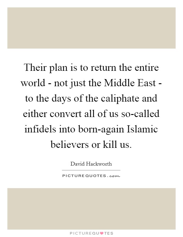 Their plan is to return the entire world - not just the Middle East - to the days of the caliphate and either convert all of us so-called infidels into born-again Islamic believers or kill us. Picture Quote #1