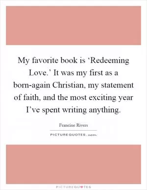 My favorite book is ‘Redeeming Love.’ It was my first as a born-again Christian, my statement of faith, and the most exciting year I’ve spent writing anything Picture Quote #1