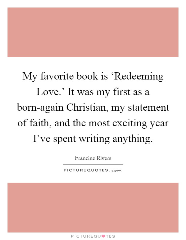 My favorite book is ‘Redeeming Love.' It was my first as a born-again Christian, my statement of faith, and the most exciting year I've spent writing anything. Picture Quote #1