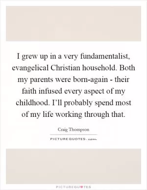 I grew up in a very fundamentalist, evangelical Christian household. Both my parents were born-again - their faith infused every aspect of my childhood. I’ll probably spend most of my life working through that Picture Quote #1