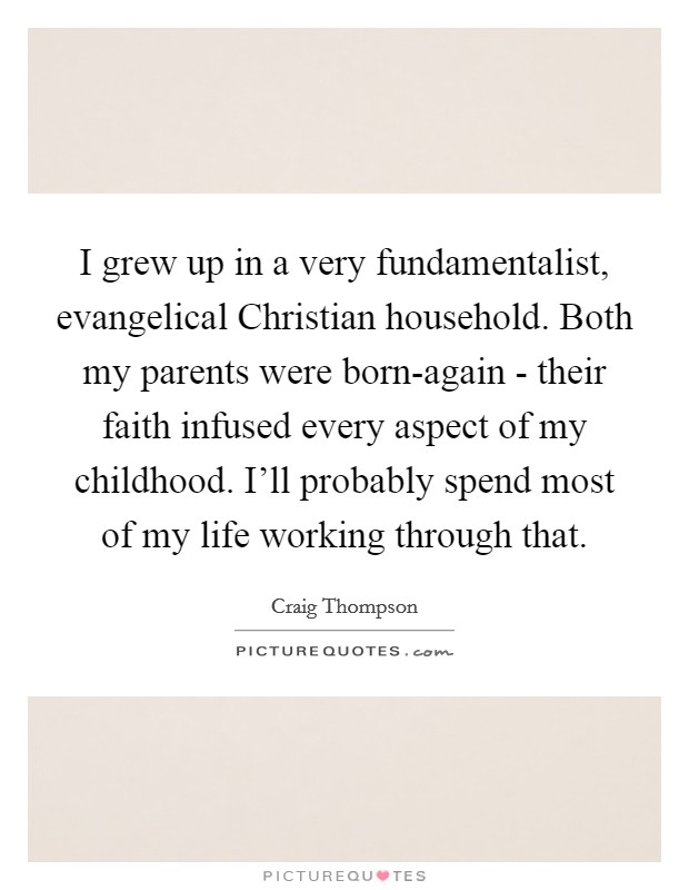 I grew up in a very fundamentalist, evangelical Christian household. Both my parents were born-again - their faith infused every aspect of my childhood. I'll probably spend most of my life working through that. Picture Quote #1