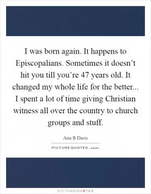 I was born again. It happens to Episcopalians. Sometimes it doesn’t hit you till you’re 47 years old. It changed my whole life for the better... I spent a lot of time giving Christian witness all over the country to church groups and stuff Picture Quote #1