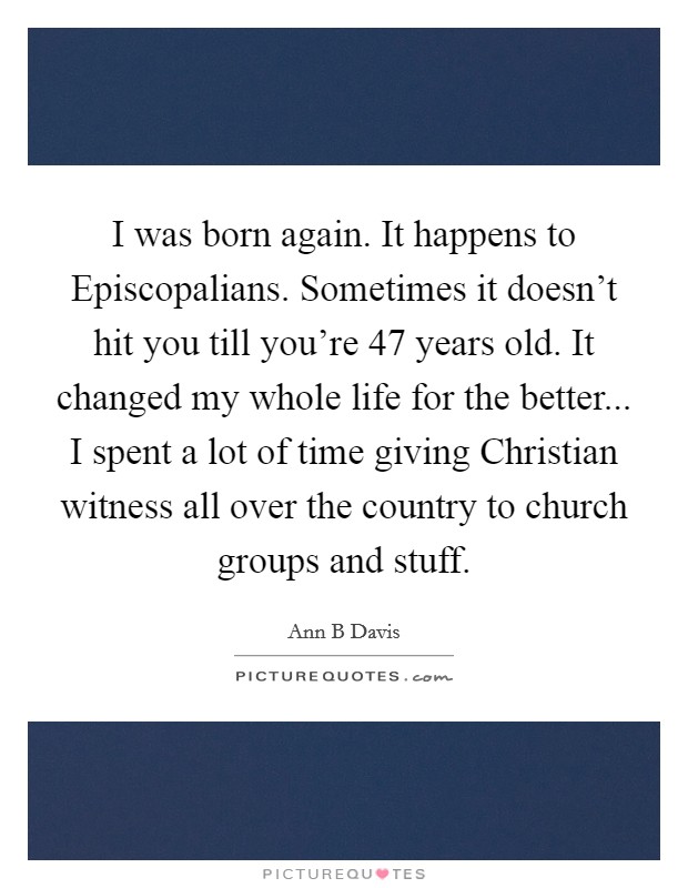 I was born again. It happens to Episcopalians. Sometimes it doesn't hit you till you're 47 years old. It changed my whole life for the better... I spent a lot of time giving Christian witness all over the country to church groups and stuff. Picture Quote #1