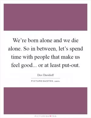 We’re born alone and we die alone. So in between, let’s spend time with people that make us feel good... or at least put-out Picture Quote #1