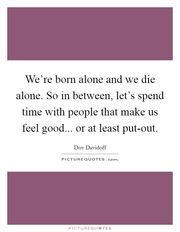 We're born alone and we die alone. So in between, let's spend time with people that make us feel good... or at least put-out. Picture Quote #1
