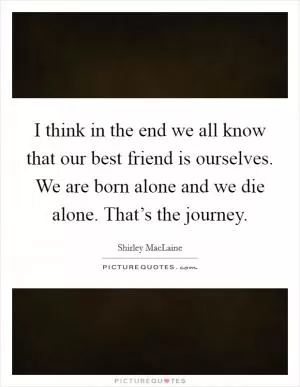 I think in the end we all know that our best friend is ourselves. We are born alone and we die alone. That’s the journey Picture Quote #1