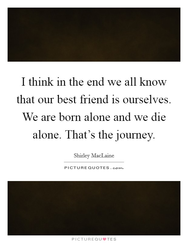 I think in the end we all know that our best friend is ourselves. We are born alone and we die alone. That's the journey. Picture Quote #1