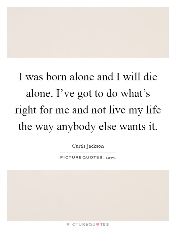 I was born alone and I will die alone. I've got to do what's right for me and not live my life the way anybody else wants it. Picture Quote #1