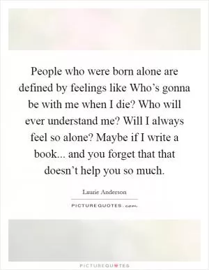 People who were born alone are defined by feelings like Who’s gonna be with me when I die? Who will ever understand me? Will I always feel so alone? Maybe if I write a book... and you forget that that doesn’t help you so much Picture Quote #1