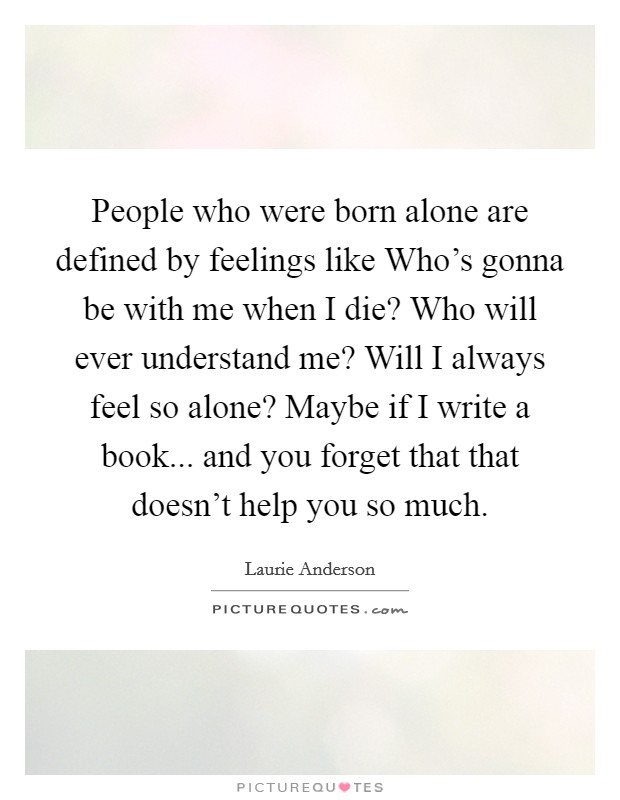 People who were born alone are defined by feelings like Who's gonna be with me when I die? Who will ever understand me? Will I always feel so alone? Maybe if I write a book... and you forget that that doesn't help you so much. Picture Quote #1