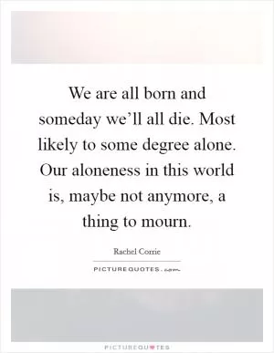 We are all born and someday we’ll all die. Most likely to some degree alone. Our aloneness in this world is, maybe not anymore, a thing to mourn Picture Quote #1
