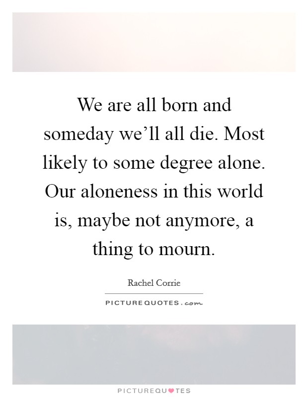 We are all born and someday we'll all die. Most likely to some degree alone. Our aloneness in this world is, maybe not anymore, a thing to mourn. Picture Quote #1