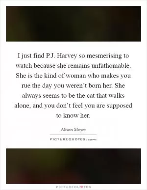 I just find P.J. Harvey so mesmerising to watch because she remains unfathomable. She is the kind of woman who makes you rue the day you weren’t born her. She always seems to be the cat that walks alone, and you don’t feel you are supposed to know her Picture Quote #1