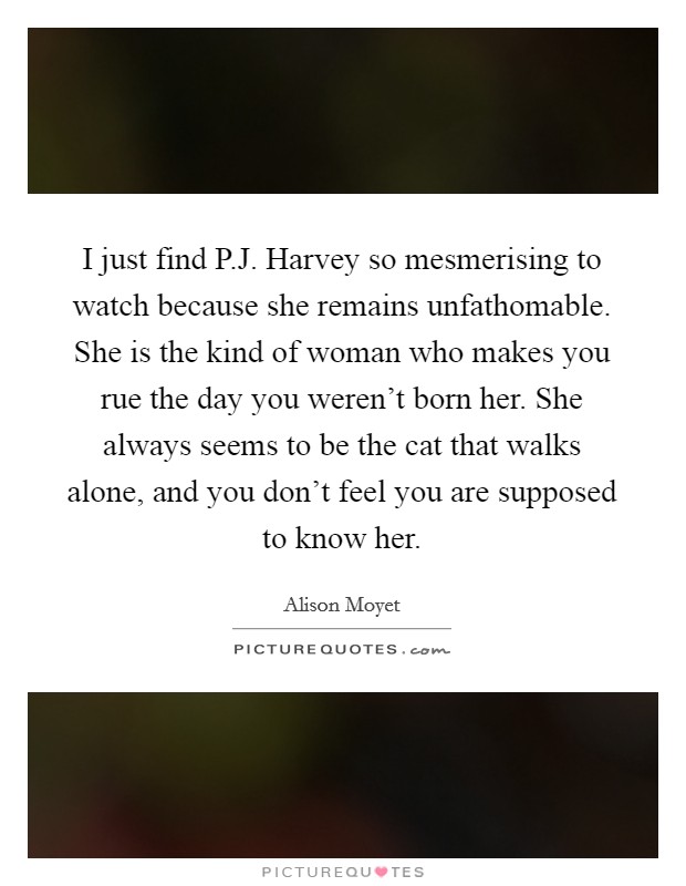 I just find P.J. Harvey so mesmerising to watch because she remains unfathomable. She is the kind of woman who makes you rue the day you weren't born her. She always seems to be the cat that walks alone, and you don't feel you are supposed to know her. Picture Quote #1
