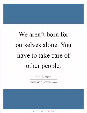 We aren’t born for ourselves alone. You have to take care of other people Picture Quote #1