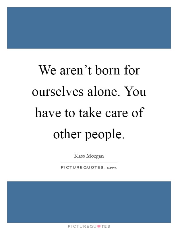 We aren't born for ourselves alone. You have to take care of other people. Picture Quote #1