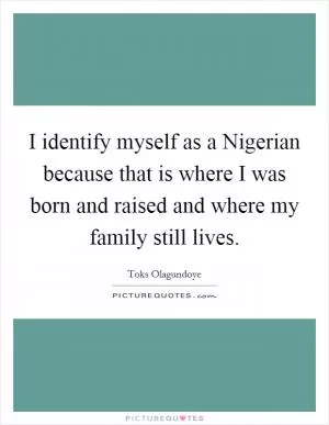 I identify myself as a Nigerian because that is where I was born and raised and where my family still lives Picture Quote #1