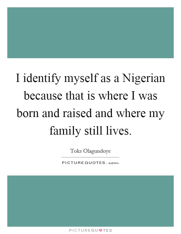 I identify myself as a Nigerian because that is where I was born and raised and where my family still lives. Picture Quote #1