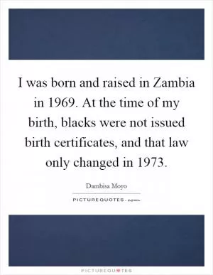 I was born and raised in Zambia in 1969. At the time of my birth, blacks were not issued birth certificates, and that law only changed in 1973 Picture Quote #1
