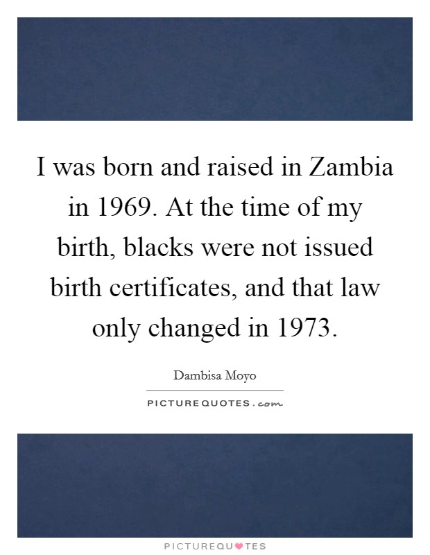 I was born and raised in Zambia in 1969. At the time of my birth, blacks were not issued birth certificates, and that law only changed in 1973. Picture Quote #1