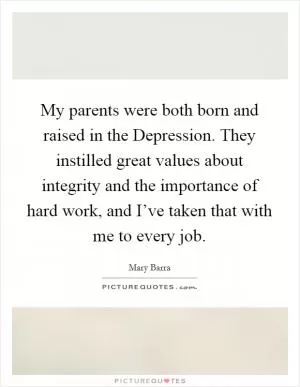 My parents were both born and raised in the Depression. They instilled great values about integrity and the importance of hard work, and I’ve taken that with me to every job Picture Quote #1