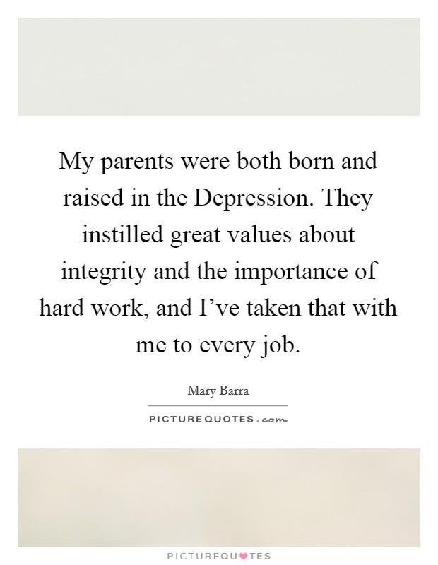 My parents were both born and raised in the Depression. They instilled great values about integrity and the importance of hard work, and I've taken that with me to every job. Picture Quote #1