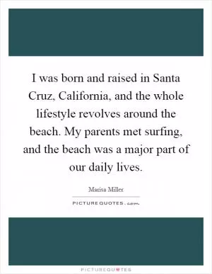 I was born and raised in Santa Cruz, California, and the whole lifestyle revolves around the beach. My parents met surfing, and the beach was a major part of our daily lives Picture Quote #1