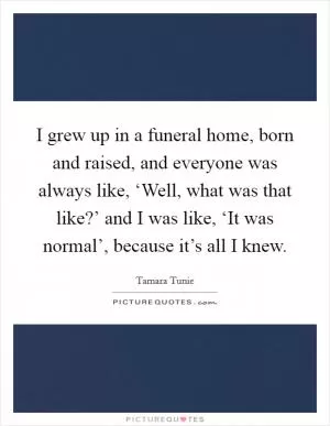 I grew up in a funeral home, born and raised, and everyone was always like, ‘Well, what was that like?’ and I was like, ‘It was normal’, because it’s all I knew Picture Quote #1