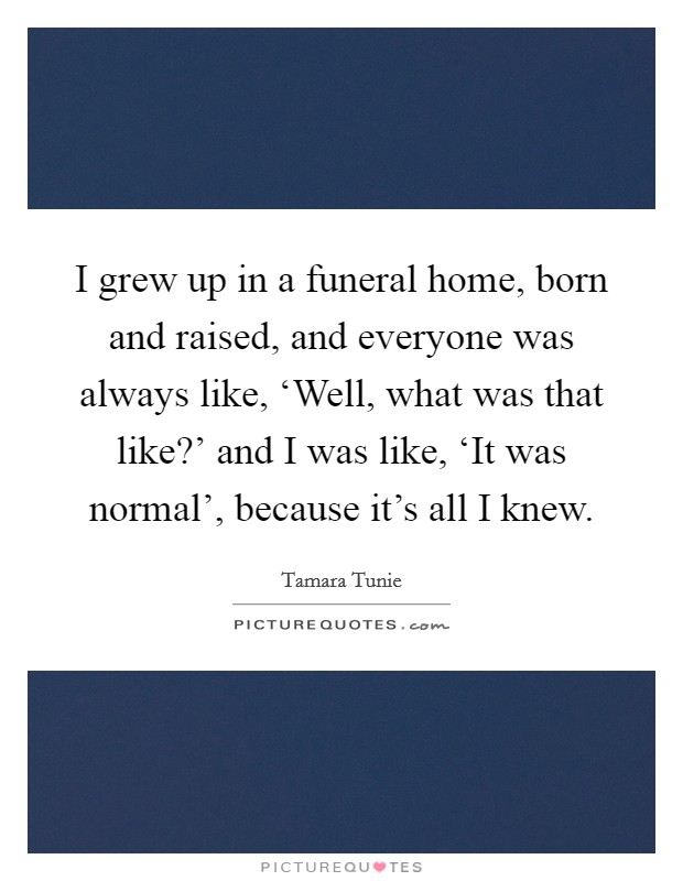I grew up in a funeral home, born and raised, and everyone was always like, ‘Well, what was that like?' and I was like, ‘It was normal', because it's all I knew. Picture Quote #1
