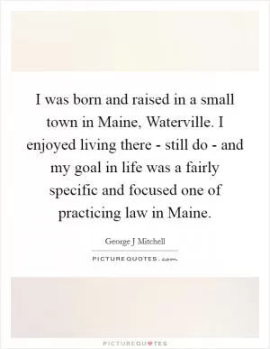 I was born and raised in a small town in Maine, Waterville. I enjoyed living there - still do - and my goal in life was a fairly specific and focused one of practicing law in Maine Picture Quote #1