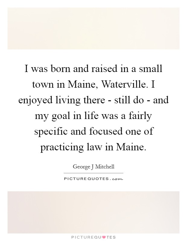 I was born and raised in a small town in Maine, Waterville. I enjoyed living there - still do - and my goal in life was a fairly specific and focused one of practicing law in Maine. Picture Quote #1