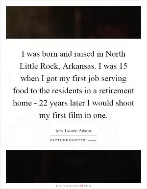 I was born and raised in North Little Rock, Arkansas. I was 15 when I got my first job serving food to the residents in a retirement home - 22 years later I would shoot my first film in one Picture Quote #1